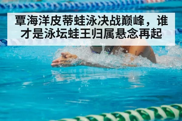 覃海洋皮蒂蛙泳决战巅峰，谁才是泳坛蛙王归属悬念再起