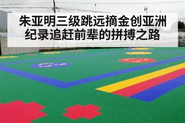 朱亚明三级跳远摘金创亚洲纪录追赶前辈的拼搏之路
